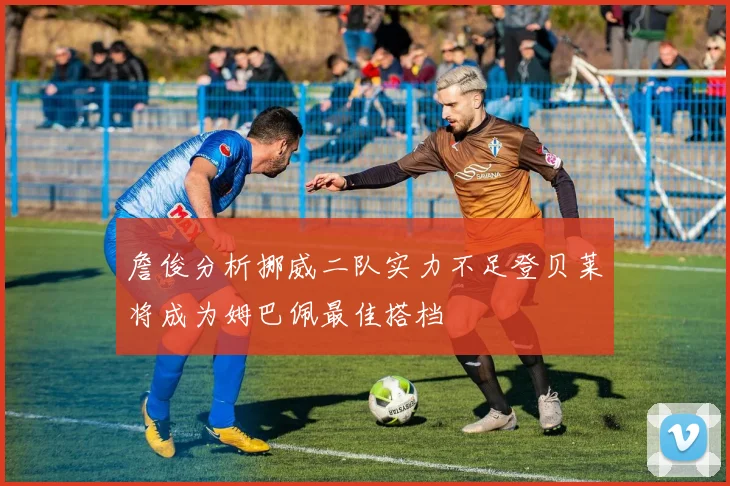 詹俊分析挪威二队实力不足登贝莱将成为姆巴佩最佳搭档