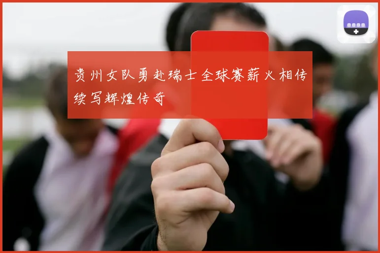 贵州女队勇赴瑞士全球赛薪火相传续写辉煌传奇