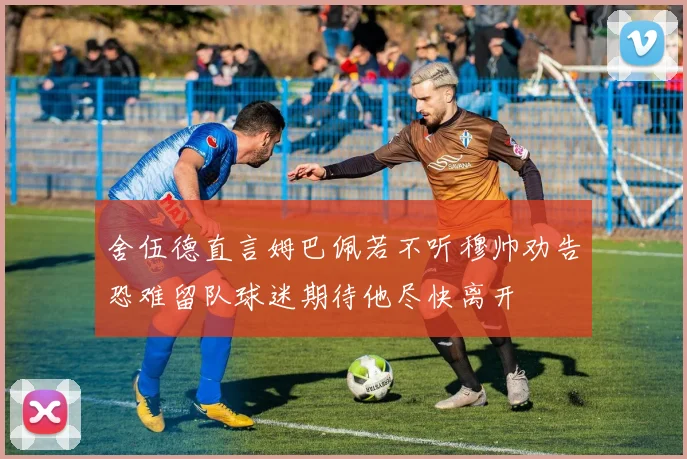 舍伍德直言姆巴佩若不听穆帅劝告恐难留队球迷期待他尽快离开
