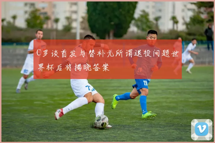 C罗谈首发与替补无所谓退役问题世界杯后将揭晓答案