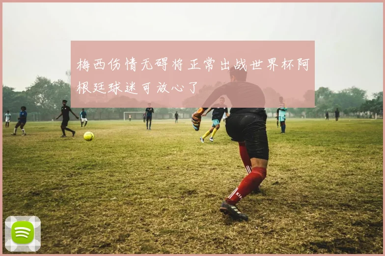 梅西伤情无碍将正常出战世界杯阿根廷球迷可放心了