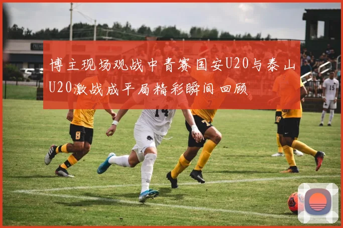 博主现场观战中青赛国安U20与泰山U20激战成平局精彩瞬间回顾