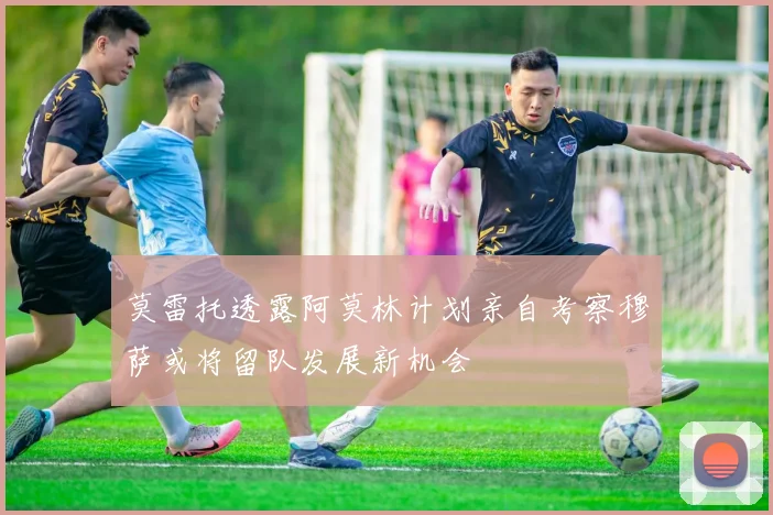 莫雷托透露阿莫林计划亲自考察穆萨或将留队发展新机会