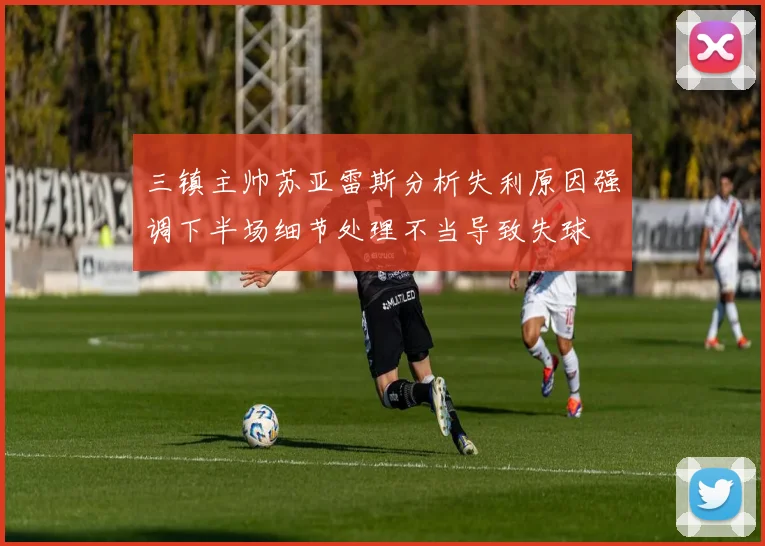 三镇主帅苏亚雷斯分析失利原因强调下半场细节处理不当导致失球