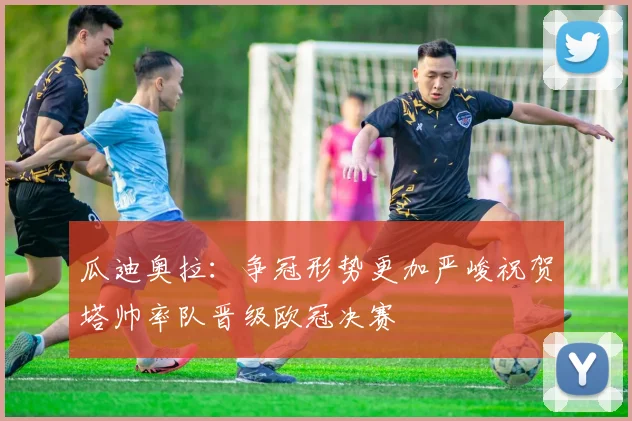 瓜迪奥拉：争冠形势更加严峻祝贺塔帅率队晋级欧冠决赛
