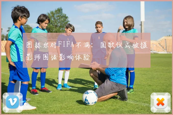 图赫尔对FIFA不满：国歌仪式被摄影师围堵影响体验