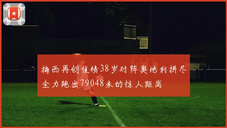 梅西再创佳绩38岁对阵奥地利拼尽全力跑出79048米的惊人距离