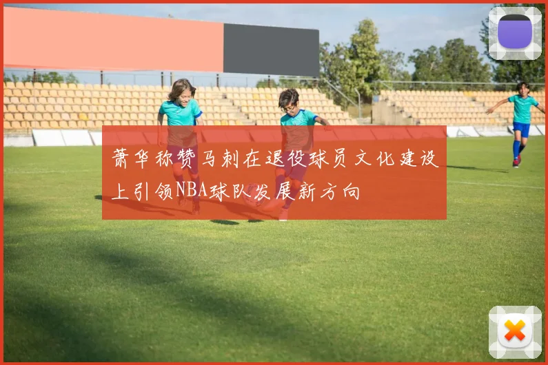 萧华称赞马刺在退役球员文化建设上引领NBA球队发展新方向