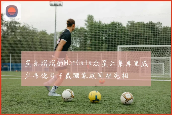 星光熠熠的MetGala众星云集库里威少韦德与卡戴珊家族同框亮相