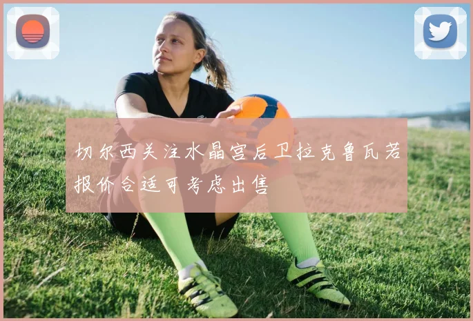 切尔西关注水晶宫后卫拉克鲁瓦若报价合适可考虑出售