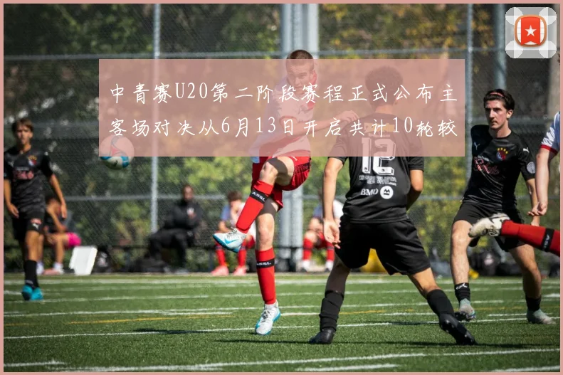 中青赛U20第二阶段赛程正式公布主客场对决从6月13日开启共计10轮较量