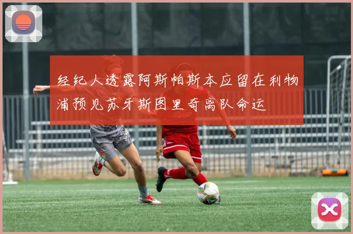 经纪人透露阿斯帕斯本应留在利物浦预见苏牙斯图里奇离队命运