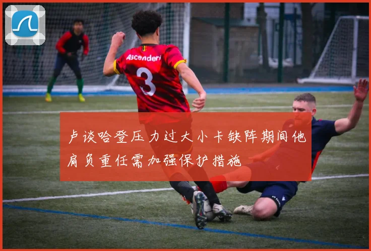 卢谈哈登压力过大小卡缺阵期间他肩负重任需加强保护措施