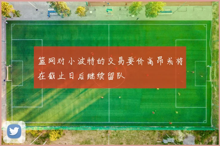 篮网对小波特的交易要价高昂或将在截止日后继续留队