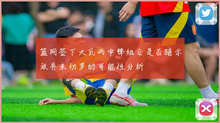 篮网签下大瓦两中锋组合是否暗示放弃米切罗的可能性分析