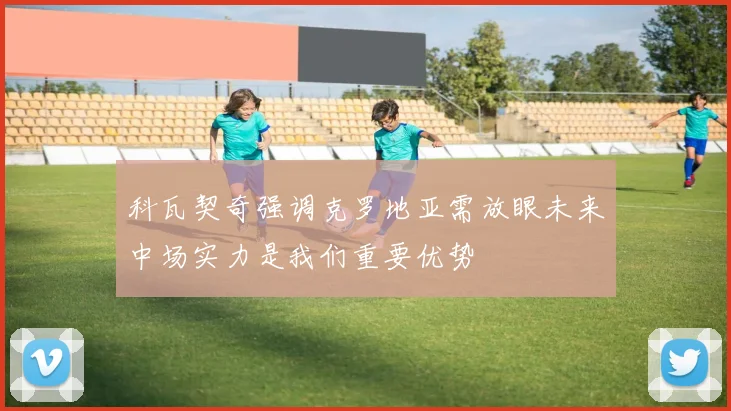 科瓦契奇强调克罗地亚需放眼未来中场实力是我们重要优势