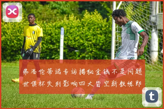 弗洛伦蒂诺专访揭秘金钱不是问题世俱杯失利影响四大皆空新教练即将到来