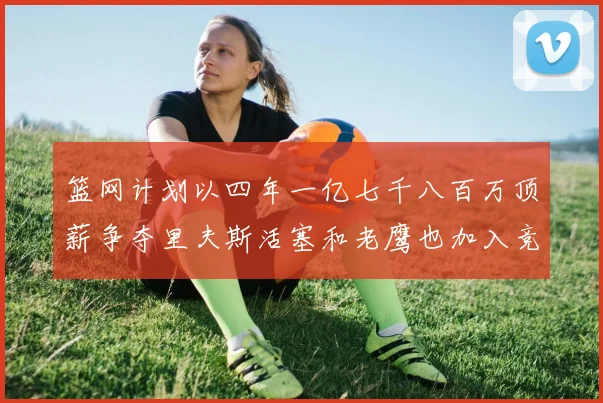 篮网计划以四年一亿七千八百万顶薪争夺里夫斯活塞和老鹰也加入竞标行列