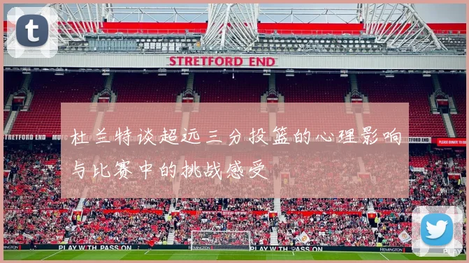 杜兰特谈超远三分投篮的心理影响与比赛中的挑战感受