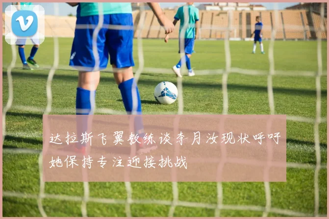 达拉斯飞翼教练谈李月汝现状呼吁她保持专注迎接挑战